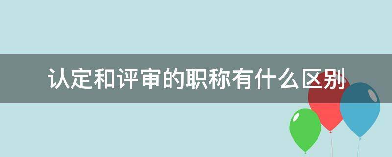 认定和评审的职称有什么区别 职称评审认定跟评审有何区别
