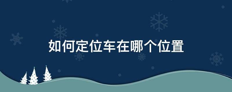 如何定位车在哪个位置 定位车在哪里怎么定位