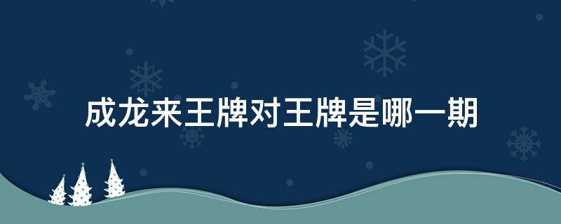 成龙来王牌对王牌是哪一期（王牌对王牌成龙来的那一期是第几季）