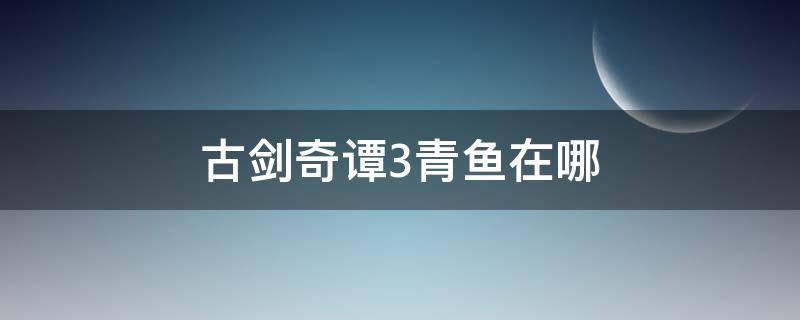 古剑奇谭3青鱼在哪 古剑奇谭3青鱼在哪里获得
