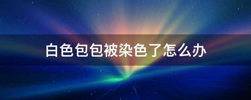白色包包被染色了怎么办（白色的包包被染色了怎么办）