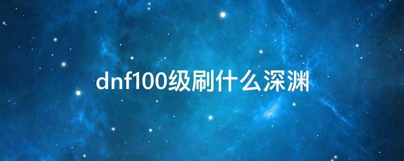 dnf100级刷什么深渊（dnf100级刷什么深渊最新）