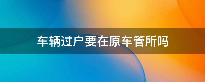 车辆过户要在原车管所吗 汽车过户要到原车牌车管所办吗