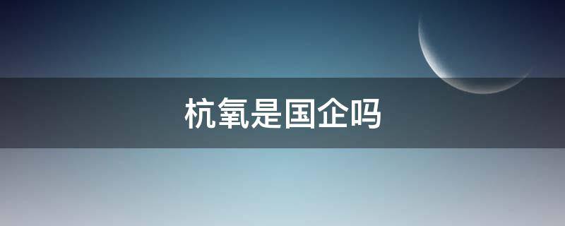 杭氧是国企吗（杭氧集团是做什么的）