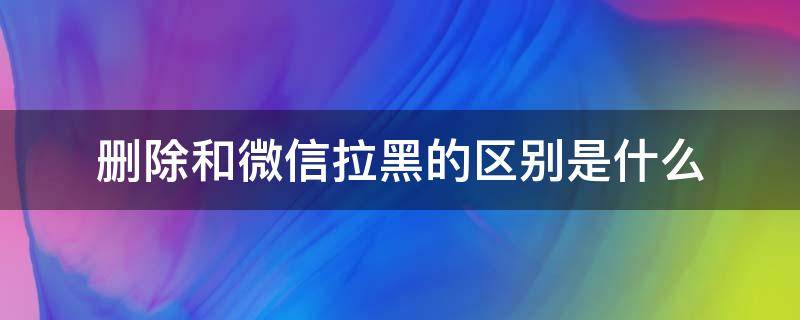 删除和微信拉黑的区别是什么 微信删除与拉黑有什么区别