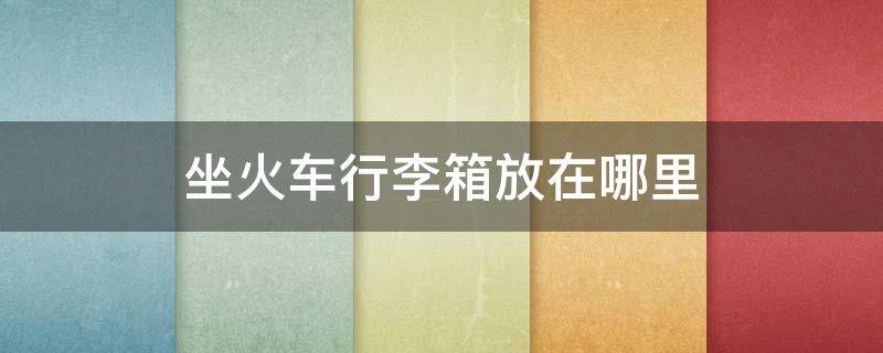 坐火车行李箱放在哪里 坐火车行李箱放在哪里卧铺
