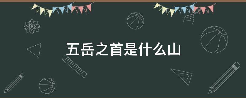 五岳之首是什么山（中华五岳之首是什么山）