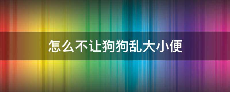 怎么不让狗狗乱大小便（怎么能让狗狗不乱大小便）