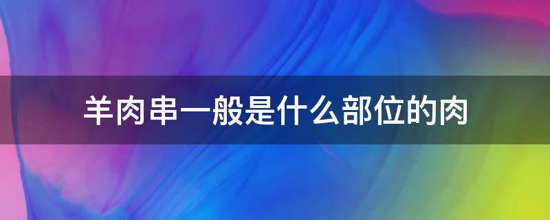 羊肉串一般是什么部位的肉（羊肉串用的是什么部位的羊肉）