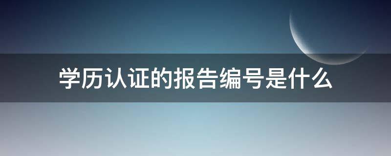 学历认证的报告编号是什么 学历认证的报告编号是什么,如何查询