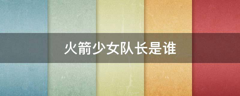 火箭少女队长是谁（火箭少女副队长是谁）