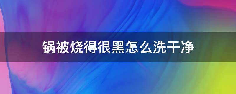 锅被烧得很黑怎么洗干净（锅里被烧得黑黑的怎么洗）