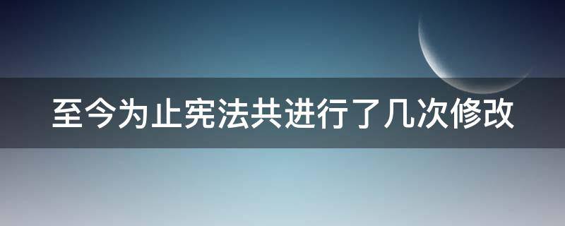 至今为止宪法共进行了几次修改 至今为止宪法共进行了几次修改
