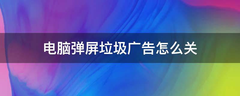 电脑弹屏垃圾广告怎么关（如何关闭电脑垃圾广告弹幕）