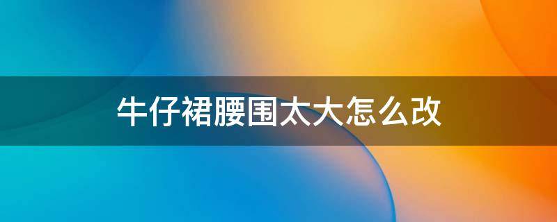 牛仔裙腰围太大怎么改（牛仔裙腰围太大怎么改用针法）
