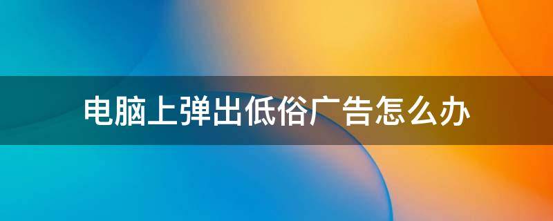 电脑上弹出低俗广告怎么办 电脑桌面自动弹出低俗广告怎么处理