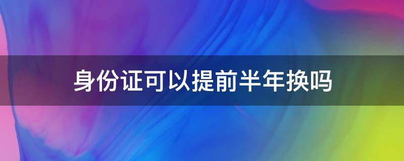 身份证可以提前半年换吗 身份证提前半年可以更换吗