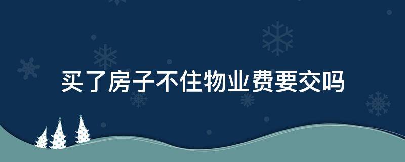 买了房子不住物业费要交吗（买的房子不住需要交物业费吗）