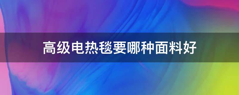 高级电热毯要哪种面料好（电热毯用什么面料最好）