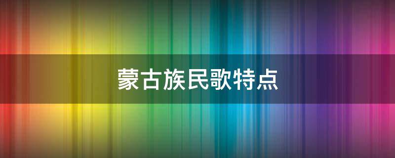 蒙古族民歌特点（蒙古族民歌特点和风格）