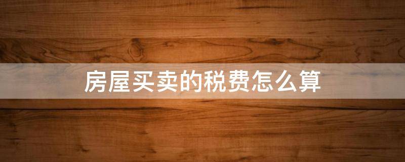 房屋买卖的税费怎么算 买卖房税费有哪些,怎么算