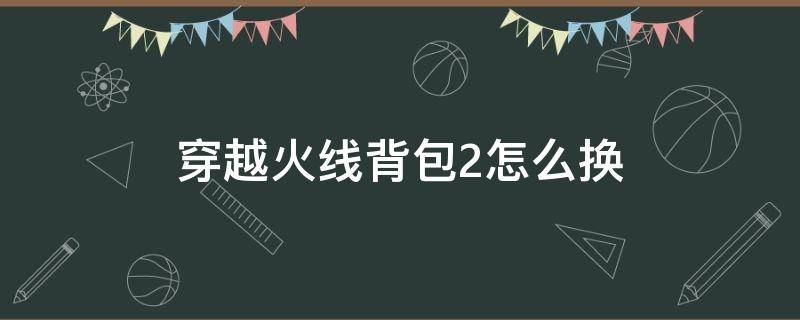 穿越火线背包2怎么换（穿越火线2背包怎么切换）