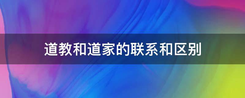 道教和道家的联系和区别（道教和道家的区别与联系）