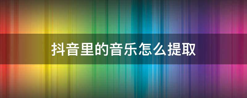 抖音里的音乐怎么提取 抖音里的音乐怎么提取下载