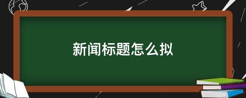 新闻标题怎么拟 新闻报道如何拟标题