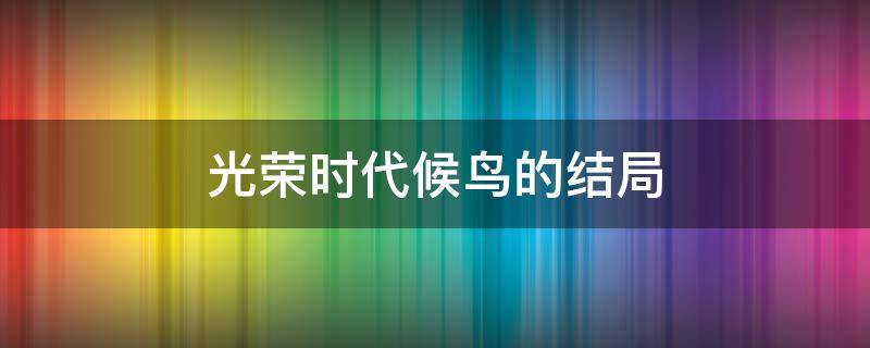 光荣时代候鸟的结局 光荣时代 候鸟 结局