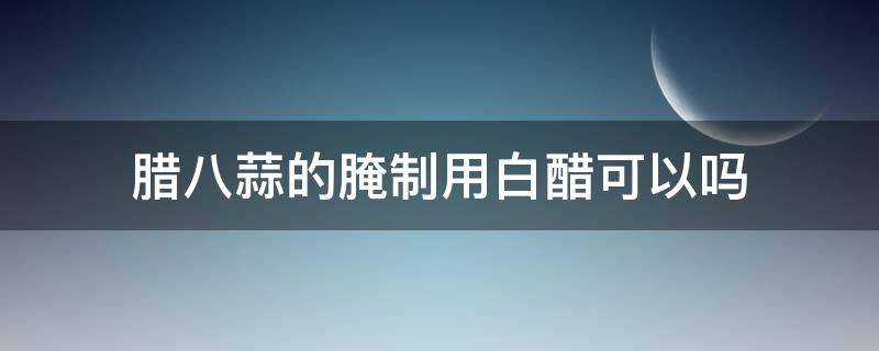腊八蒜的腌制用白醋可以吗 腊八蒜的腌制用白醋行吗