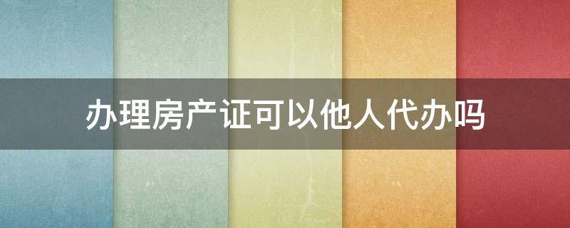 办理房产证可以他人代办吗（房产证能让人代办吗）