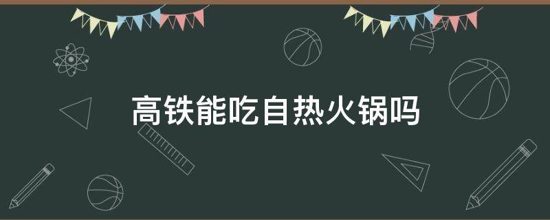 高铁能吃自热火锅吗（高铁上可以吃自热火锅吗）