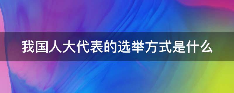 我国人大代表的选举方式是什么（我国人大代表的选举方式是什么制度）