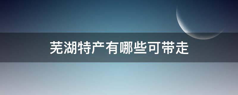 芜湖特产有哪些可带走 安徽芜湖特产有哪些土特产可以带走