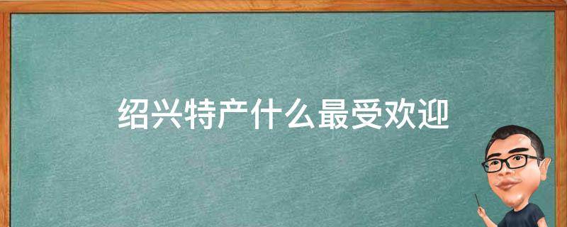 绍兴特产什么最受欢迎（绍兴特产?）