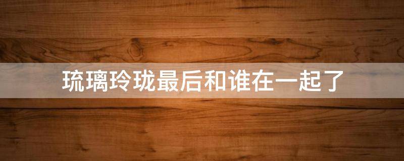 琉璃玲珑最后和谁在一起了（琉璃里面的玲珑最后和谁在一起了）