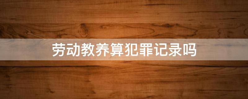 劳动教养算犯罪记录吗 劳动教养算违法犯罪记录吗