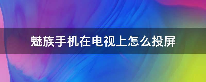 魅族手机在电视上怎么投屏（魅族手机怎么投屏到电视机上面）