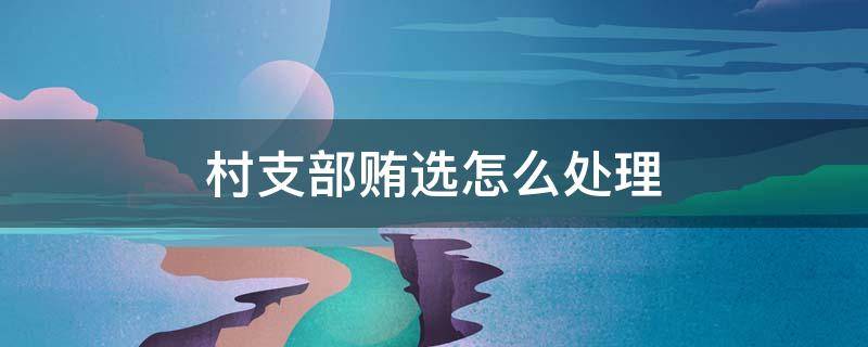 村支部贿选怎么处理 村支部贿选已调查事实,怎么处理