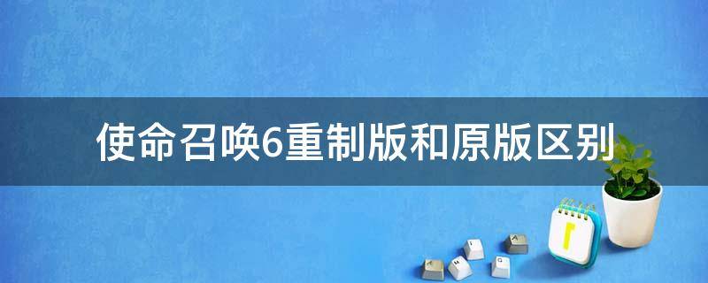 使命召唤6重制版和原版区别（使命召唤6重制版和4重制版哪个好）