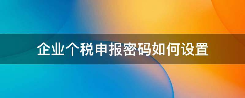 企业个税申报密码如何设置 怎么修改企业个税申报密码