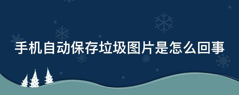 手机自动保存垃圾图片是怎么回事（手机自动保存垃圾图片怎么办）