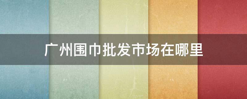 广州围巾批发市场在哪里 广州哪里批发帽子围巾批发市场