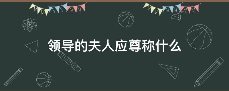 领导的夫人应尊称什么（领导的夫人应该叫什么）