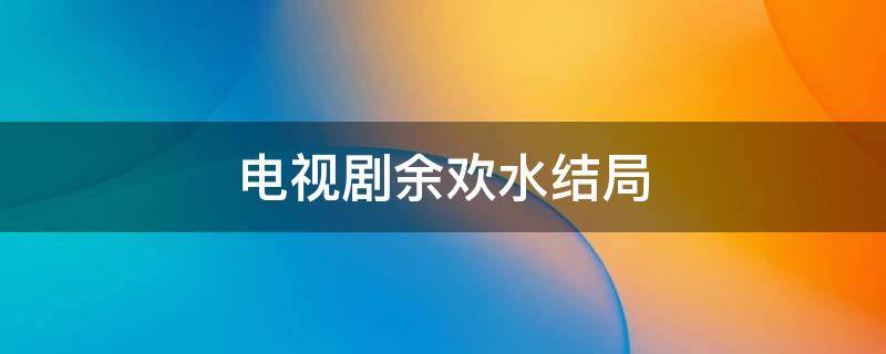 电视剧余欢水结局（余欢水是哪部电视剧的主角）