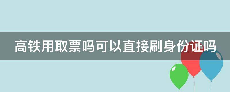 高铁用取票吗可以直接刷身份证吗 高铁是不是可以不用取票刷身份也可以的