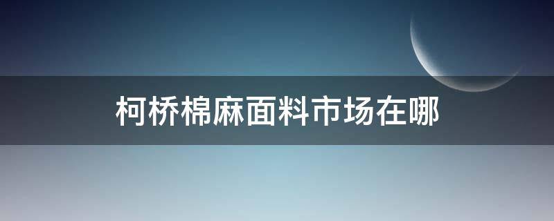 柯桥棉麻面料市场在哪 柯桥棉麻在哪个市场