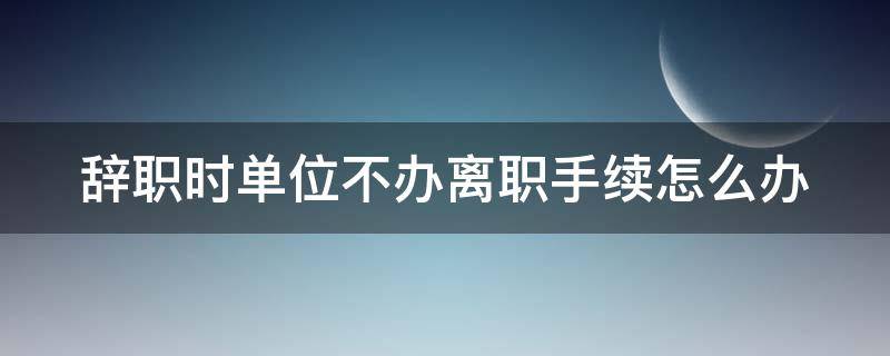 辞职时单位不办离职手续怎么办 辞职时单位不办离职手续怎么办呢