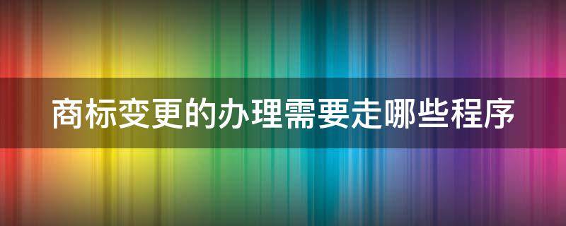 商标变更的办理需要走哪些程序（商标变更需要准备什么资料吗）
